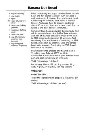 Page 7373
Banana Nut Bread
1⁄3cup shortening1⁄2cup sugar
2 eggs
1
3⁄4cups all-purpose
flour
1 teaspoon baking
powder
1⁄2teaspoon baking
soda
1⁄2teaspoon salt
1 cup (2 medium)
mashed ripe
banana
1⁄2cup chopped
walnuts or pecans
Place shortening and sugar in mixer bowl. Attach
bowl and flat beater to mixer. Turn to Speed 6
and beat about 1 minute. Stop and scrape bowl.
Continuing on Speed 6, beat about 1 minute
longer. Add eggs. Turn to Speed 4 and beat
about 30 seconds. Stop and scrape bowl. Turn to
Speed 6 and...