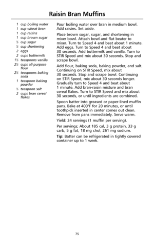 Page 7575
Raisin Bran Muffins
1 cup boiling water
1 cup wheat bran 
1 cup raisins
1 cup brown sugar
1⁄2cup sugar1⁄2cup shortening
2 eggs
2 cups buttermilk
1
1⁄2teaspoons vanilla
21⁄2cups all-purpose
flour
2
1⁄2teaspoons baking
soda
1 teaspoon baking
powder
1⁄2teaspoon salt
2 cups bran cereal
flakes
Pour boiling water over bran in medium bowl.
Add raisins. Set aside. 
Place brown sugar, sugar, and shortening in
mixer bowl. Attach bowl and flat beater to
mixer. Turn to Speed 4 and beat about 1 minute.
Add eggs....