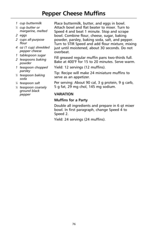 Page 7676
Pepper Cheese Muffins
1 cup buttermilk1⁄3cup butter or
margarine, melted
2 eggs
2 cups all-purpose
flour
4 oz (1 cup) shredded
pepper cheese
1 tablespoon sugar
2 teaspoons baking
powder
1 teaspoon chopped
parsley
1⁄2teaspoon baking
soda
1⁄4teaspoon salt1⁄4teaspoon coarsely
ground black
pepper
Place buttermilk, butter, and eggs in bowl.
Attach bowl and flat beater to mixer. Turn to
Speed 4 and beat 1 minute. Stop and scrape
bowl. Combine flour, cheese, sugar, baking
powder, parsley, baking soda, salt,...