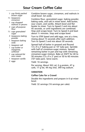 Page 7777
Sour Cream Coffee Cake
1⁄2cup firmly packed
brown sugar
1
1⁄2teaspoons
cinnamon
1 cup chopped
walnuts or pecans
3 cups all-purpose
flour
1
1⁄2cups granulated
sugar
3 teaspoons baking
powder
1 teaspoon baking
soda
1⁄2teaspoon salt
1 cup butter or
margarine,
softened
1 cup reduced-fat
sour cream
1 teaspoon vanilla
3 eggs
Combine brown sugar, cinnamon, and walnuts in
small bowl. Set aside.
Combine flour, granulated sugar, baking powder,
baking soda, and salt in mixer bowl. Add butter,
sour cream, and...