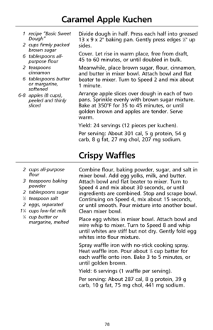 Page 7878
Caramel Apple Kuchen
1 recipe “Basic Sweet
Dough”
2 cups firmly packed
brown sugar
6 tablespoons all-
purpose flour
2 teaspoons
cinnamon
6 tablespoons butter
or margarine,
softened
6-8 apples (8 cups),
peeled and thinly
slicedDivide dough in half. Press each half into greased
13 x 9 x 2" baking pan. Gently press edges 1⁄2" up
sides. 
Cover. Let rise in warm place, free from draft, 
45 to 60 minutes, or until doubled in bulk. 
Meanwhile, place brown sugar, flour, cinnamon,
and butter in mixer...