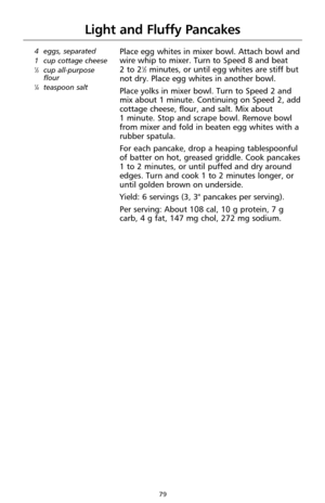 Page 7979
Light and Fluffy Pancakes
4  eggs, separated
1  cup cottage cheese
1⁄3cup all-purpose
flour
1⁄4teaspoon salt
Place egg whites in mixer bowl. Attach bowl and
wire whip to mixer. Turn to Speed 8 and beat 
2 to 2
1⁄2minutes, or until egg whites are stiff but
not dry. Place egg whites in another bowl.
Place yolks in mixer bowl. Turn to Speed 2 and
mix about 1 minute. Continuing on Speed 2, add
cottage cheese, flour, and salt. Mix about 
1 minute. Stop and scrape bowl. Remove bowl
from mixer and fold in...