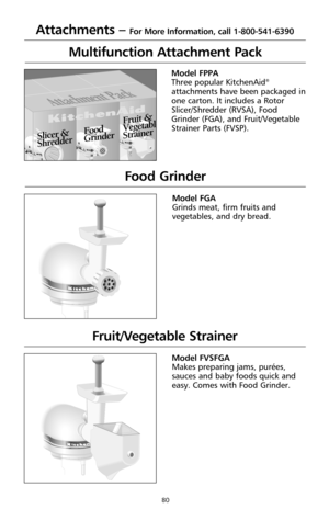 Page 8080
Model FPPA
Three popular KitchenAid®
attachments have been packaged in
one carton. It includes a Rotor
Slicer/Shredder (RVSA), Food
Grinder (FGA), and Fruit/Vegetable
Strainer Parts (FVSP).
Multifunction Attachment Pack
K
i
t
c
h
e
n
A
i
dSt. Joseph, Michigan USAO
f
f
 
 
 
S
t
i
r
 
 
 
2
 
 
4
 
 
6
 
 
8
 
 
 
1
0S
o
l
i
d
 
S
t
a
t
e
 
S
p
e
e
d
 
C
o
n
t
r
o
l
®
K
i
t
c
h
e
n
A
i
dSt. Joseph, Michigan USAO
f
f
 
 
 
S
t
i
r
 
 
 
2
 
 
4
 
 
6
 
 
8
 
 
 
1
0S
o
l
i
d
 
S
t
a
t
e
 
S
p
e
e
d
 
C...