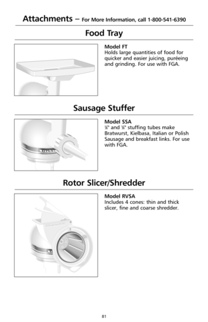 Page 8181
Attachments – For More Information, call 1-800-541-6390
Food Tray
®
Model FT
Holds large quantities of food for
quicker and easier juicing, puréeing
and grinding. For use with FGA.
Sausage Stuffer
Custom 
Model SSA3⁄8" and 5⁄8" stuffing tubes make
Bratwurst, Kielbasa, Italian or Polish
Sausage and breakfast links. For use
with FGA.
Rotor Slicer/Shredder
Custom 
Model RVSA
Includes 4 cones: thin and thick
slicer, fine and coarse shredder. 