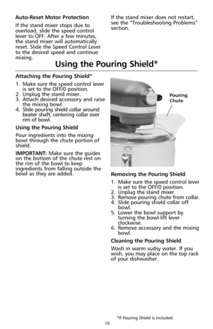 Page 1010
Attaching the Pouring Shield*
1.Make sure the speed control lever
is set to the OFF/0 position.
2.Unplug the stand mixer.
3.Attach desired accessory and raise
the mixing bowl. 
4.Slide pouring shield collar around
beater shaft, centering collar over
rim of bowl.
Using the Pouring Shield
Pour ingredients into the mixing
bowl through the chute portion of
shield.
IMPORTANT: Make sure the guides
on the bottom of the chute rest on
the rim of the bowl to keep
ingredients from falling outside the
bowl as...