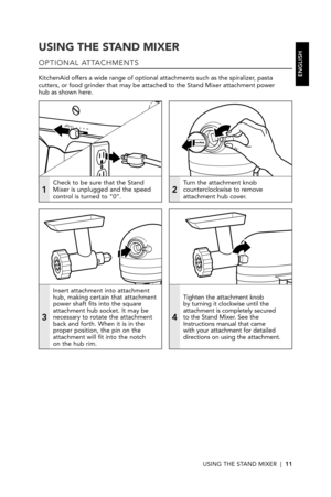 Page 11USING THE STAND MIXER  |  11
USING THE STAND MIXER
OPTIONAL ATTACHMENTS
KitchenAid offers a wide range of optional attachments such as the spiralizer, pasta cutters, or food grinder that may be attached to the Stand Mixer attachm\
ent power  hub as shown here.
1
Check to be sure that the Stand Mixer is unplugged and the speed control is turned to “0”.2
Turn the attachment knob counterclockwise to remove attachment hub cover.
3
Insert attachment into attachment hub, making certain that attachment power...