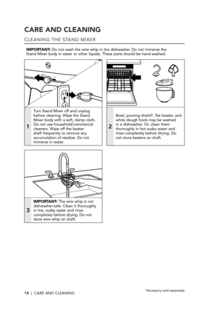 Page 1414  |  CARE AND CLEANING
CARE AND CLEANING
CLEANING THE STAND MIXER
IMPORTANT: Do not wash the wire whip in the dishwasher. Do not immerse the  Stand Mixer body in water or other liquids. These parts should be hand-w\
ashed.
1
Turn Stand Mixer off and unplug before cleaning. Wipe the Stand Mixer body with a soft, damp cloth. Do not use household/commercial cleaners. Wipe off the beater shaft frequently to remove any accumulation of residue. Do not immerse in water.
2
Bowl, pouring shield*, flat beater,...