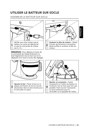 Page 23UTILISER LE BATTEUR SUR SOCLE  |  23
UTILISER LE BATTEUR SUR SOCLE
ASSEMBLER LE BATTEUR SUR SOCLE
1
Vérifier pour être certain que le batteur sur socle est débranché  et que la commande de vitesse  est à « 0 ».
2
Soulever la tête du moteur : Glisser le levier de fermeture à la position déverrouillée et soulever la tête du moteur. 
3
Ajouter le bol : Placer le bol sur la plaque de fixation du bol et tourner doucement dans le sens horaire pour le verrouiller en place.
4
Ajouter un accessoire : Insérer...