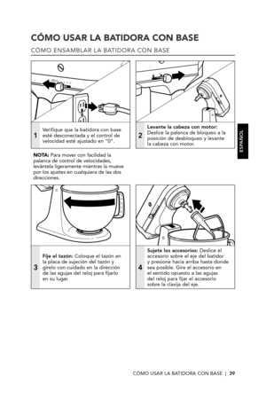 Page 39CÓMO USAR LA BATIDORA CON BASE  |  39
CÓMO USAR LA BATIDORA CON BASE
CÓMO ENSAMBLAR LA BATIDORA CON BASE
1
Verifique que la batidora con base esté desconectada y el control de velocidad esté ajustado en “0”.2
Levante la cabeza con motor: Deslice la palanca de bloqueo a la posición de desbloqueo y levante  la cabeza con motor. 
3
Fije el tazón: Coloque el tazón en  la placa de sujeción del tazón y gírelo con cuidado en la dirección  de las agujas del reloj para fijarlo  en su lugar.
4
Sujete los...