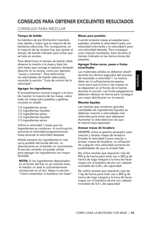 Page 45CÓMO USAR LA BATIDORA CON BASE  |  45
CONSEJOS PARA OBTENER EXCELENTES RESULTADOS
CONSEJOS PARA MEZCLAR
Tiempo de batido
Su batidora de pie KitchenAid mezclará más rápido y mejor que la mayoría de las batidoras eléctricas. Por consiguiente, en la mayoría de las recetas hay que ajustar el tiempo de batido indicado para evitar que se bata en exceso. 
Para determinar el tiempo de batido ideal, observe la mezcla o la masa y bata tan solo hasta que consiga el aspecto deseado descrito en su receta, como por...