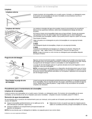 Page 4141
Cuidado de la lavavajillas
Limpieza
Purga de aire del desagüe
Procedimiento para el mantenimiento de la lavavajillas
Limpieza de la lavavajillas
Limpie el exterior de la lavavajillas con un paño suave y húmedo y un detergente suave. Si el exterior de la lavavajillas es de acero 
inoxidable, se recomienda el uso de un limpiador para acero inoxidable - Limpiador de acero inoxidable, pieza N° 31462-A
Remoción de agua dura/películas: 
Se recomienda usar un producto de mantenimiento para uso mensual, como...