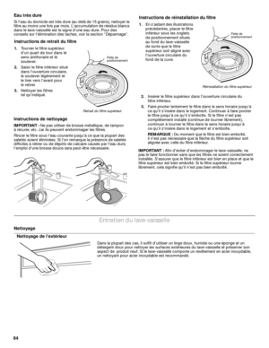 Page 6464Eau très dure
Si leau du domicile est très dure (au-delà de 15 grains), nettoyer le 
filtre au moins une fois par mois. Laccumulation de résidus blancs 
dans le lave-vaisselle est le signe dune eau dure. Pour des 
conseils sur lélimination des taches, voir la section “Dépannage”.
Instructions de nettoyage
IMPORTANT : Ne pas utiliser de brosse métallique, de tampon 
à récurer, etc. car ils peuvent endommager les filtres.
Rincer le filtre sous leau courante jusquà ce que la plupart des 
saletés soient...