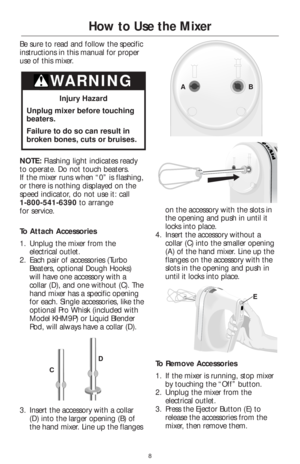 Page 108
How to Use the Mixer
Be sure to read and follow the specific
instructions in this manual for proper
use of this mixer.
NOTE: Flashing light indicates ready
to operate. Do not touch beaters. 
If the mixer runs when “0” is flashing,
or there is nothing displayed on the
speed indicator, do not use it: call 
1-800-541-6390to arrange 
for service.
To Attach Accessories
1. Unplug the mixer from the
electrical outlet.
2. Each pair of accessories (Turbo
Beaters, optional Dough Hooks)
will have one accessory...