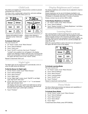 Page 1010
Child Lock
The Child Lock disables all cooking function controls to prevent 
unintended use of the oven.
The timer, clock, cooktop light, exhaust fan, and some settings 
may still be used while the Child Lock is on.
To Activate Child Lock:
The oven must be off.
1.On “Home” screen, touch “More Choices.”
2.Touch “Hints & Settings.”
3.Touch “Child Lock.”
4.Touch “On/Off” to set lock, then touch “Finished.”
“Locked!” and a padlock icon will appear in the display 
screen if any attempt is made to start the...