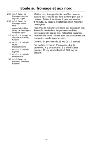 Page 10418
250 mL (1 tasse) de
fromage cheddar
piquant, râpé 
250 mL (1 tasse) de
fromage suisse,
râpé
1 paquet de 240 g 
(8 oz) de fromage à
la crème léger
25 mL (2 c. à soupe) de
ciboulette fraîche,
hachée
10 mL (2 c. à thé) de
sauce
Worcestershire
1 mL (
1⁄4c. à thé) de
paprika
2 mL (
1⁄2c. à thé) de
poudre d’ail
50 mL (
1⁄4tasse) de
pacanes, finement
hachées
Boule au fromage et aux noix 
Mettez tous les ingrédients, sauf les pacanes,
dans le bol. Fixez le bol et le batteur plat sur le
batteur. Battez à la...