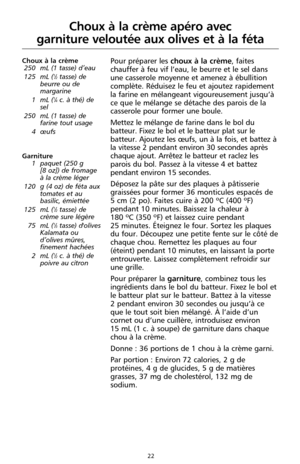 Page 10822
Choux à la crème apéro avec 
garniture veloutée aux olives et à la féta
Choux à la crème
250 mL (1 tasse) d’eau
125 mL (
1⁄2tasse) de
beurre ou de
margarine
1 mL (
1⁄4c. à thé) de
sel
250 mL (1 tasse) de
farine tout usage 
4 œufs
Garniture
1 paquet (250 g 
[8 oz]) de fromage
à la crème léger
120 g (4 oz) de féta aux
tomates et au
basilic, émiettée
125 mL (
1⁄2tasse) de
crème sure légère 
75 mL (
1⁄3tasse) d'olives
Kalamata ou
d’olives mûres,
finement hachées 
2 mL (
1⁄2c. à thé) de
poivre au...