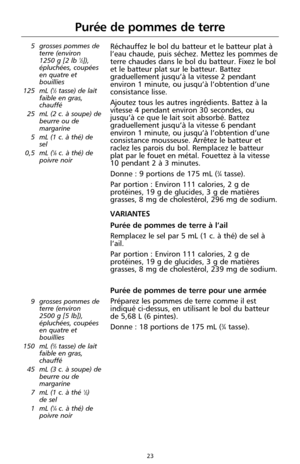 Page 10923
Purée de pommes de terre
5 grosses pommes de
terre (environ 
1250 g [2 lb 
1⁄2]),
épluchées, coupées
en quatre et
bouillies
125 mL (
1⁄2tasse) de lait
faible en gras,
chauffé
25 mL (2 c. à soupe) de
beurre ou de
margarine
5 mL (1 c. à thé) de
sel
0,5 mL (
1⁄8c. à thé) de
poivre noir 
Réchauffez le bol du batteur et le batteur plat à
l’eau chaude, puis séchez. Mettez les pommes de
terre chaudes dans le bol du batteur. Fixez le bol
et le batteur plat sur le batteur. Battez
graduellement jusqu’à la...