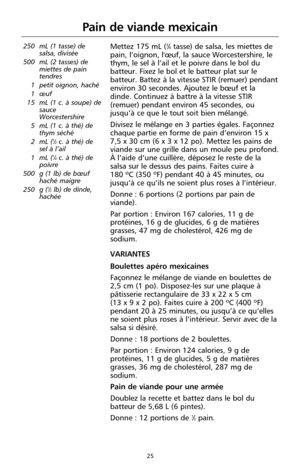 Page 11125
250 mL (1 tasse) de
salsa, divisée
500 mL (2 tasses) de
miettes de pain
tendres 
1 petit oignon, haché
1 œuf
15 mL (1 c. à soupe) de
sauce
Worcestershire 
5 mL (1 c. à thé) de
thym séché 
2 mL (
1⁄2c. à thé) de
sel à l’ail
1 mL (
1⁄4c. à thé) de
poivre
500 g (1 lb) de bœuf
haché maigre
250 g (
1⁄2lb) de dinde,
hachée 
Mettez 175 mL (3⁄4tasse) de salsa, les miettes de
pain, l’oignon, l'œuf, la sauce Worcestershire, le
thym, le sel à l’ail et le poivre dans le bol du
batteur. Fixez le bol et le...