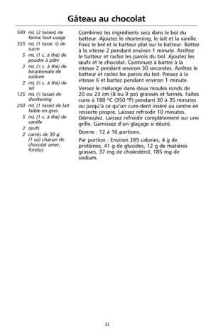 Page 11832
Gâteau au chocolat
500 mL (2 tasses) de
farine tout usage
325 mL (1 tasse 
1⁄3) de
sucre 
5 mL (1 c. à thé) de
poudre à pâte
2 mL (
1⁄2c. à thé) de
bicarbonate de
sodium
2 mL (
1⁄2c. à thé) de
sel
125 mL (
1⁄2tasse) de
shortening
250 mL (1 tasse) de lait
faible en gras
5 mL (1 c. à thé) de
vanille
2 œufs 
2 carrés de 30 g 
(1 oz) chacun de
chocolat amer,
fondus
Combinez les ingrédients secs dans le bol du
batteur. Ajoutez le shortening, le lait et la vanille.
Fixez le bol et le batteur plat sur le...