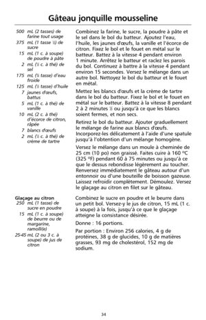 Page 12034
Gâteau jonquille mousseline
500 mL (2 tasses) de
farine tout usage
375 mL (1 tasse 
1⁄2) de
sucre
15 mL (1 c. à soupe)
de poudre à pâte
2 mL (
1⁄2c. à thé) de
sel
175 mL (
3⁄4tasse) d’eau
froide
125 mL (
1⁄2tasse) d’huile
7 jaunes d'œufs,
battus
5 mL (1 c. à thé) de
vanille
10 mL (2 c. à thé)
d’écorce de citron,
râpée
7 blancs d'œufs
2 mL (
1⁄2c. à thé) de
crème de tartre
Combinez la farine, le sucre, la poudre à pâte et
le sel dans le bol du batteur. Ajoutez l’eau,
l’huile, les jaunes...