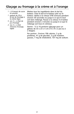 Page 12741
Glaçage au fromage à la crème et à l’orange
1 L (4 tasses) de sucre
en poudre
1 paquet de 30 g 
(8 oz) de fromage à
la crème léger
5 mL (1 c. à thé) de
jus d’orange
2 mL (
1⁄2c. à thé)
d’écorce d’orange,
râpée
Mettez tous les ingrédients dans le bol du
batteur. Fixez le bol et le batteur plat sur le
batteur. Battez à la vitesse STIR (remuer) pendant
environ 30 secondes ou jusqu’à ce que le tout
soit bien mélangé. Passez à la vitesse 4 et battez
pendant environ 2 minutes ou jusqu’à ce que le
mélange...