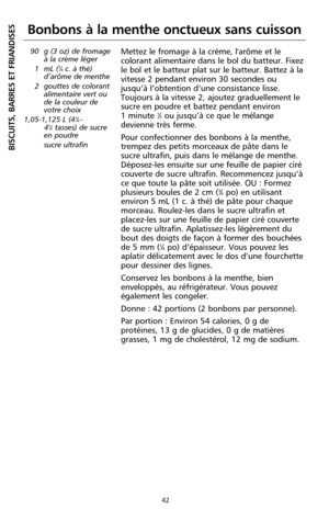 Page 12842
BISCUITS, BARRES ET FRIANDISES
Bonbons à la menthe onctueux sans cuisson
90 g (3 oz) de fromage
à la crème léger
1 mL (
1⁄4c. à thé)
d’arôme de menthe
2 gouttes de colorant
alimentaire vert ou
de la couleur de
votre choix
1,05-1,125 L (4
1⁄4 -
41⁄2tasses) de sucre
en poudre 
sucre ultrafin
Mettez le fromage à la crème, l'arôme et le
colorant alimentaire dans le bol du batteur. Fixez
le bol et le batteur plat sur le batteur. Battez à la
vitesse 2 pendant environ 30 secondes ou
jusqu’à l’obtention...