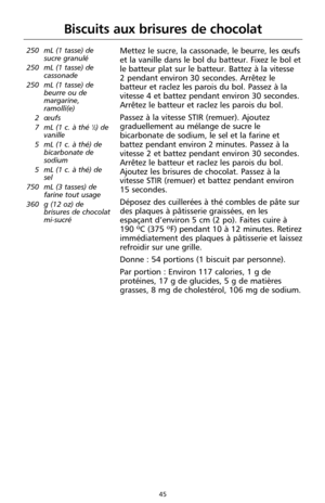 Page 13145
Biscuits aux brisures de chocolat
250 mL (1 tasse) de
sucre granulé
250 mL (1 tasse) de
cassonade
250 mL (1 tasse) de
beurre ou de
margarine,
ramolli(e)
2 œufs
7 mL (1 c. à thé 
1⁄2) de
vanille
5 mL (1 c. à thé) de
bicarbonate de
sodium
5 mL (1 c. à thé) de
sel
750 mL (3 tasses) de
farine tout usage
360 g (12 oz) de
brisures de chocolat
mi-sucré 
Mettez le sucre, la cassonade, le beurre, les œufs
et la vanille dans le bol du batteur. Fixez le bol et
le batteur plat sur le batteur. Battez à la vitesse...