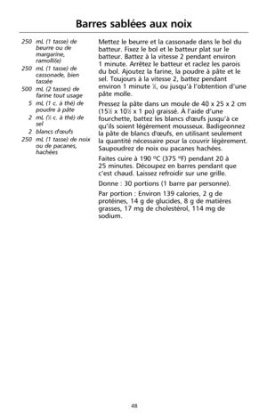 Page 13448
Barres sablées aux noix
250 mL (1 tasse) de
beurre ou de
margarine,
ramolli(e)
250 mL (1 tasse) de
cassonade, bien
tassée
500 mL (2 tasses) de
farine tout usage
5 mL (1 c. à thé) de
poudre à pâte
2 mL (
1⁄2c. à thé) de
sel
2 blancs d'œufs
250 mL (1 tasse) de noix
ou de pacanes,
hachées
Mettez le beurre et la cassonade dans le bol du
batteur. Fixez le bol et le batteur plat sur le
batteur. Battez à la vitesse 2 pendant environ 
1 minute. Arrêtez le batteur et raclez les parois
du bol. Ajoutez la...
