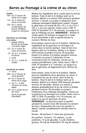 Page 13549
Barres au fromage à la crème et au citron
Croûte
500 mL (2 tasses) de
farine tout usage
125 mL (
1⁄2tasse) de
sucre en poudre
250 mL (1 tasse) 
(2 bâtonnets) de
beurre réfrigéré,
coupé en morceaux
Garniture au fromage 
à la crème 
1 paquet (250 g 
[8 oz]) de fromage
à la crème léger
125 mL (
1⁄2tasse) de
sucre en poudre
25 mL (2 c. à soupe)
de farine
2 œufs
5 mL (1 c. à thé) de
vanille 
Garniture au citron
4 œufs
500 mL (2 tasses) de
sucre granulé
50 mL (
1⁄4tasse) de
farine tout usage
5 mL (1 c. à...