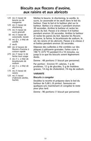 Page 13751
Biscuits aux flocons d’avoine, 
aux raisins et aux abricots
125 mL (1⁄2tasse) de
beurre ou de
margarine
125 mL (
1⁄2tasse) de
shortening
175 mL (
3⁄4tasse) de
sucre granulé 
50 mL (
1⁄4tasse) de
cassonade, tassée
10 mL (2 c. à thé) de
vanille
2 œufs
500 mL (2 tasses) de
flocons d’avoine à
cuisson rapide
375 mL (1 tasse 
1⁄2) de
farine tout usage
5 mL (1 c. à thé) de
bicarbonate de
sodium 
2 mL (
1⁄2c. à thé) de
sel
175 mL (
3⁄4tasse) de
raisins
125 mL (
1⁄2tasse)
d’abricots séchés,
hachés 
Mettez le...