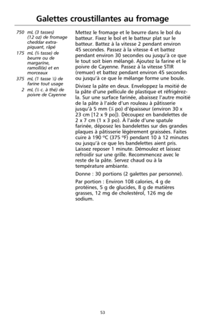 Page 13953
Galettes croustillantes au fromage
750 mL (3 tasses) 
(12 oz) de fromage
cheddar extra-
piquant, râpé
175 mL (
3⁄4tasse) de
beurre ou de
margarine,
ramolli(e) et en
morceaux
375 mL (1 tasse 
1⁄2) de
farine tout usage
2 mL (
1⁄2c. à thé) de
poivre de Cayenne
Mettez le fromage et le beurre dans le bol du
batteur. Fixez le bol et le batteur plat sur le
batteur. Battez à la vitesse 2 pendant environ 
45 secondes. Passez à la vitesse 4 et battez
pendant environ 30 secondes ou jusqu’à ce que
le tout soit...