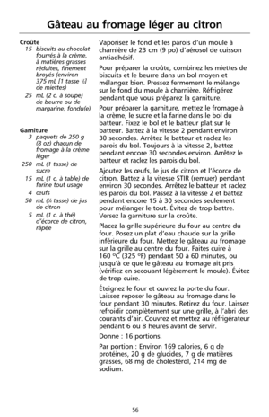Page 14256
Gâteau au fromage léger au citron
Croûte
15 biscuits au chocolat
fourrés à la crème,
à matières grasses
réduites, finement
broyés (environ 
375 mL [1 tasse 
1⁄2]
de miettes)
25 mL (2 c. à soupe)
de beurre ou de
margarine, fondu(e) 
Garniture
3 paquets de 250 g 
(8 oz) chacun de
fromage à la crème
léger
250 mL (1 tasse) de
sucre
15 mL (1 c. à table) de
farine tout usage
4 œufs
50 mL (
1⁄4tasse) de jus
de citron
5 mL (1 c. à thé)
d’écorce de citron,
râpée
Vaporisez le fond et les parois d’un moule à...