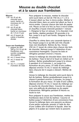 Page 14458
Mousse au double chocolat 
et à la sauce aux framboises
Mousse
170 mL (6 oz) de
chocolat semi-
sucré, haché en
morceaux de 1,9
cm (
3⁄4po)
170 mL (6 oz) de
chocolat blanc,
haché en morceaux
de 1,9 cm (
3⁄4po)
500 mL (2 tasses) de
crème à fouetter,
divisée
Sauce aux framboises
1 paquet de 400-
500 g (14-16 oz) de
framboises non
sucrées congelées,
décongelées
50 mL (
1⁄4tasse) d’eau
50 mL (1⁄4tasse) de
sucre
15 mL (1 c. à soupe)
d’amidon de maïs 
Pour préparer la mousse, mettez le chocolat
semi-sucré...