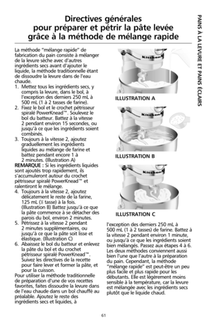 Page 14761
La méthode “mélange rapide” de
fabrication du pain consiste à mélanger
de la levure sèche avec d’autres
ingrédients secs avant d’ajouter le
liquide, la méthode traditionnelle étant
de dissoudre la levure dans de l’eau
chaude. 
1. Mettez tous les ingrédients secs, y
compris la levure, dans le bol, à
l’exception des derniers 250 mL à
500 mL (1 à 2 tasses de farine).
2. Fixez le bol et le crochet pétrisseur
spiralé PowerKnead™. Soulevez le
bol du batteur. Battez à la vitesse 
2 pendant environ 15...