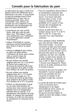 Page 14862
Conseils pour la fabrication du pain
La fabrication du pain à l’aide d’un
batteur étant fort différente de la
fabrication à la main, il vous faudra
un peu de pratique avant d’être
complètement à l’aise avec ce
nouveau procédé. Pour votre
commodité, nous offrons ces
conseils qui vous aideront à vous
familiariser avec la fabrication du
pain à la façon KitchenAid
®.
• Commencez par une recette
facile, telle que celle du pain
blanc (voir “Pain blanc”), pour
vous familiariser avec l’utilisation
du crochet...