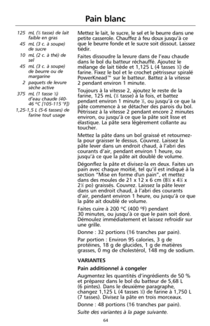 Page 15064
Pain blanc
125 mL (1⁄2tasse) de lait
faible en gras
45 mL (3 c. à soupe)
de sucre
10 mL (2 c. à thé) de
sel
45 mL (3 c. à soupe)
de beurre ou de
margarine
2 paquets de levure
sèche active
375 mL (1 tasse 
1⁄2)
d’eau chaude (40-
46 ºC [105-115 °F]) 
1,25-1,5 L (5-6 tasses) de
farine tout usage 
Mettez le lait, le sucre, le sel et le beurre dans une
petite casserole. Chauffez à feu doux jusqu’à ce
que le beurre fonde et le sucre soit dissout. Laissez
tiédir. 
Faites dissoudre la levure dans de l’eau...