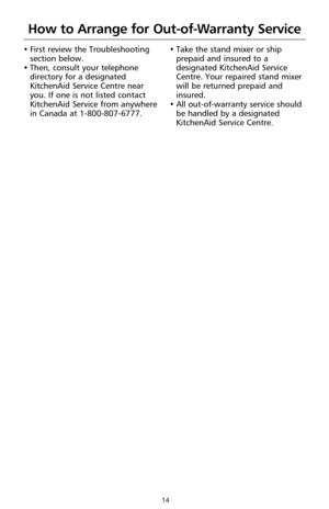 Page 1614
How to Arrange for Out-of-Warranty Service
• First review the Troubleshooting
section below.
• Then, consult your telephone
directory for a designated
KitchenAid Service Centre near
you. If one is not listed contact
KitchenAid Service from anywhere
in Canada at 1-800-807-6777.• Take the stand mixer or ship
prepaid and insured to a
designated KitchenAid Service
Centre. Your repaired stand mixer
will be returned prepaid and
insured.
• All out-of-warranty service should
be handled by a designated...