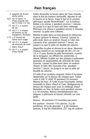 Page 15468
Pain français
2 paquets de levure
sèche active
625 mL (2 tasses 
1⁄2)
d’eau chaude (40-
46 ºC [105-115 °F])
15 mL (1 c. à soupe) 
de sel
15 mL (1 c. à soupe)
de beurre ou de
margarine, fondu(e)
1,75 L (7 tasses) de
farine tout usage
10 mL (2 c. à soupe)
de semoule de maïs
1 blanc d'œuf 
15 mL (1 c. à soupe)
d’eau froide 
Faites dissoudre la levure dans de l’eau chaude
dans le bol du batteur réchauffé. Ajoutez le sel,
le beurre et la farine. Fixez le bol et le crochet
pétrisseur spiralé PowerKnead™...