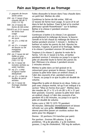 Page 15872
Pain aux légumes et au fromage
2 paquets de levure
sèche active
250 mL (1 tasse) d’eau
chaude (40-46 ºC
[105-115 °F])
500 mL (2 tasses) de
farine de blé entier
750-875 mL (3-3
1⁄2tasses)
de farine tout
usage
25 mL (2 c. à soupe)
de sucre
10 mL (2 c. à thé) de
sel
25 mL (2 c. à soupe)
de beurre ou de
margarine,
ramolli(e)
250 mL (1 tasse) de lait
faible en gras
chaud (40-46 ºC
[105-115 °F])
50 mL (
1⁄4tasse) de
tomates séchées au
soleil, hachées
10 mL (2 c. à thé)
d’oignon haché
déshydraté
10 mL (2 c....