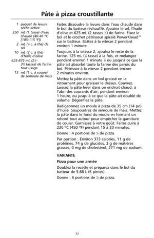 Page 16377
Pâte à pizza croustillante
1 paquet de levure
sèche active
250 mL (1 tasse) d’eau
chaude (40-46 ºC
[105-115 °F])
2 mL (
1⁄2c. à thé) de
sel
10 mL (2 c. à thé)
d’huile d’olive
625-875 mL (2
1⁄2 -
31⁄2tasses) de farine
tout usage
15 mL (1 c. à soupe)
de semoule de maïs
Faites dissoudre la levure dans l’eau chaude dans
le bol du batteur réchauffé. Ajoutez le sel, l’huile
d’olive et 625 mL (2 tasses 
1⁄2) de farine. Fixez le
bol et le crochet pétrisseur spiralé PowerKnead™
sur le batteur. Battez à la...