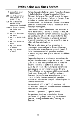 Page 16579
Petits pains aux fines herbes
1 paquet de levure
sèche active
250 mL (1 tasse) d’eau
chaude (40-46 ºC
[105-115 °F])
125 mL (
1⁄2tasse) de
beurre ou de
margarine, fondu(e)
750-875 mL (3-3
1⁄2tasses)
de farine tout
usage
25 mL (2 c. à soupe)
de sucre
7 mL (1 c. à thé 
1⁄2) de
sel
1 mL (
1⁄4c. à thé) de
thym
1 mL (
1⁄4c. à thé)
d’origan
1 mL (
1⁄4c. à thé)
d’aneth
Faites dissoudre la levure dans l’eau chaude dans
le bol du batteur réchauffé. Ajoutez 50 mL 
(
1⁄4tasse) de beurre, 500 mL (2 tasses) de...