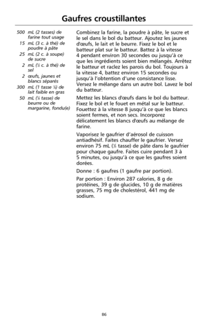 Page 17286
Gaufres croustillantes
500 mL (2 tasses) de
farine tout usage
15 mL (3 c. à thé) de
poudre à pâte
25 mL (2 c. à soupe)
de sucre
2 mL (
1⁄2c. à thé) de
sel
2 œufs, jaunes et
blancs séparés
300 mL (1 tasse 
1⁄4) de
lait faible en gras
50 mL (
1⁄4tasse) de
beurre ou de
margarine, fondu(e)
Combinez la farine, la poudre à pâte, le sucre et
le sel dans le bol du batteur. Ajoutez les jaunes
d'œufs, le lait et le beurre. Fixez le bol et le
batteur plat sur le batteur. Battez à la vitesse 
4 pendant...