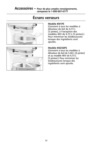 Page 178 Professional HD      OFF/0STIRR
E
S
E
T
      O
FF/0S
T
IRRESET
92
Écrans verseurs
Modèle KN1PS
(Convient à tous les modèles à
élévateur de bol de 4,73 L 
[5 pintes], à l’exception des
modèles 4KV de 4,73 L [5 pintes].) 
Pour minimiser les éclaboussures
lorsque des ingrédients sont
ajoutés.
Modèle KN256PS
(Convient à tous les modèles à
élévateur de bol de 5,68 L [6 pintes]
et au modèle 4KV de 4,73 L 
[5 pintes].)Pour minimiser les
éclaboussures lorsque des
ingrédients sont ajoutés.
Accessoires –Pour de...