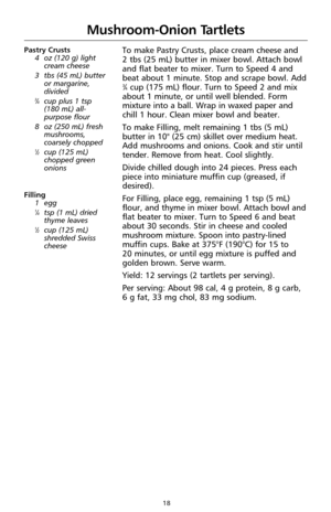 Page 2018
Mushroom-Onion Tartlets
Pastry Crusts
4oz (120 g) light
cream cheese
3 tbs (45 mL) butter
or margarine,
divided
3⁄4cup plus 1 tsp 
(180 mL) all-
purpose flour
8 oz (250 mL) fresh
mushrooms,
coarsely chopped
1⁄2cup (125 mL)
chopped green
onions
Filling
1egg
1⁄4tsp (1 mL) dried
thyme leaves
1⁄2cup (125 mL)
shredded Swiss
cheese
To make Pastry Crusts, place cream cheese and 
2 tbs (25 mL) butter in mixer bowl. Attach bowl
and flat beater to mixer. Turn to Speed 4 and
beat about 1 minute. Stop and scrape...