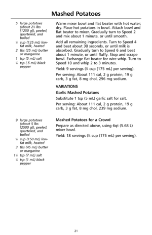 Page 2321
Mashed Potatoes
5 large potatoes
(about 21⁄2lbs 
[1250 g]), peeled,
quartered, and
boiled
1⁄2cup (125 mL) low-
fat milk, heated
2 tbs (25 mL) butter
or margarine 
1 tsp (5 mL) salt
1⁄8tsp (.5 mL) black
pepper
Warm mixer bowl and flat beater with hot water;
dry. Place hot potatoes in bowl. Attach bowl and
flat beater to mixer. Gradually turn to Speed 2
and mix about 1 minute, or until smooth.
Add all remaining ingredients. Turn to Speed 4
and beat about 30 seconds, or until milk is
absorbed. Gradually...