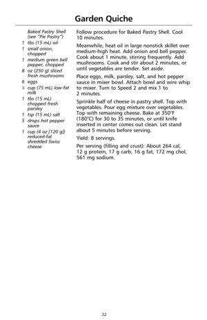 Page 2422
Baked Pastry Shell 
(see “Pie Pastry”)
1 tbs (15 mL) oil
1 small onion,
chopped
1 medium green bell
pepper, chopped
8 oz (250 g) sliced
fresh mushrooms
6 eggs
1⁄3cup (75 mL) low-fat
milk
1 tbs (15 mL)
chopped fresh
parsley
1 tsp (15 mL) salt
5 drops hot pepper
sauce
1 cup (4 oz [120 g])
reduced-fat
shredded Swiss
cheese
Follow procedure for Baked Pastry Shell. Cool 
10 minutes.
Meanwhile, heat oil in large nonstick skillet over
medium-high heat. Add onion and bell pepper.
Cook about 1 minute, stirring...