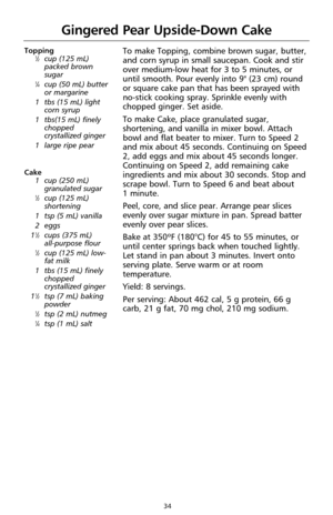 Page 3634
Gingered Pear Upside-Down Cake
Topping1⁄2cup (125 mL)
packed brown
sugar
1⁄4cup (50 mL) butter
or margarine
1  tbs (15 mL) light
corn syrup
1  tbs(15 mL) finely
chopped
crystallized ginger 
1  large ripe pear
Cake
1  cup (250 mL)
granulated sugar
1⁄2cup (125 mL)
shortening
1  tsp (5 mL) vanilla
2  eggs 
1
1⁄2cups (375 mL) 
all-purpose flour
1⁄2cup (125 mL) low-
fat milk
1  tbs (15 mL) finely
chopped
crystallized ginger 
1
1⁄2tsp (7 mL) baking
powder
1⁄2tsp (2 mL) nutmeg1⁄4tsp (1 mL) salt
To make...