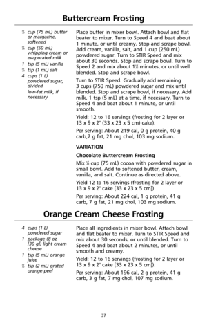 Page 3937
Buttercream Frosting
1⁄3cup (75 mL) butter
or margarine,
softened
1⁄4cup (50 mL)
whipping cream or
evaporated milk
1 tsp (5 mL) vanilla
1⁄4tsp (1 mL) salt
4cups (1 L)
powdered sugar,
divided
low-fat milk, if
necessary
Place butter in mixer bowl. Attach bowl and flat
beater to mixer. Turn to Speed 4 and beat about 
1 minute, or until creamy. Stop and scrape bowl.
Add cream, vanilla, salt, and 1 cup (250 mL)
powdered sugar. Turn to STIR Speed and mix
about 30 seconds. Stop and scrape bowl. Turn to
Speed...