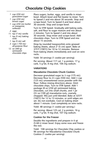 Page 4341
Chocolate Chip Cookies
1 cup (250 mL)
granulated sugar
1 cup (250 mL)
brown sugar
1 cup (250 mL) butter
or margarine,
softened
2 eggs
1
1⁄2tsp (7 mL) vanilla
1 tsp (5 mL) baking
soda
1 tsp (5 mL) salt
3 cups ( 750 mL) 
all-purpose flour
12 oz (360 g) 
semisweet
chocolate chips
Place sugars, butter, eggs, and vanilla in mixer
bowl. Attach bowl and flat beater to mixer. Turn
to Speed 2 and mix about 30 seconds. Stop and
scrape bowl. Turn to Speed 4 and beat about 
30 seconds. Stop and scrape bowl.
Turn...