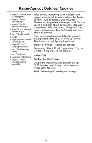 Page 4745
Raisin-Apricot Oatmeal Cookies
1⁄2cup (125 mL) butter
or margarine
1⁄2cup (125 mL)
shortening
3⁄4cup (175 mL)
granulated sugar
1⁄4cup (50 mL) packed
brown sugar
2 tsp (10 mL) vanilla 
2 eggs 
2 cups (500 mL) quick
cooking oats
1
1⁄2cups (375 mL) 
all-purpose flour
1 tsp (5 mL) baking
soda
1⁄2tsp (2 mL) salt3⁄4cup (175 mL) raisins1⁄2cup (125 mL)
chopped dried
apricots
Place butter, shortening, vanilla, sugars, and
eggs in mixer bowl. Attach bowl and flat beater
to mixer. Turn to Speed 2 and mix about...